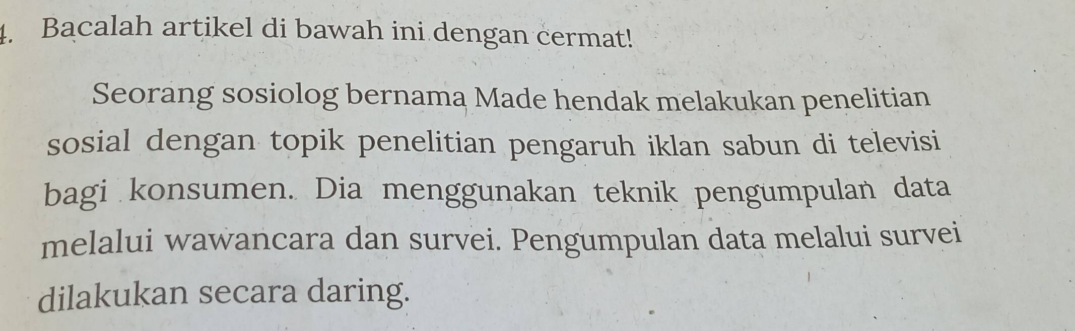 Bacalah artikel di bawah ini dengan cermat! 
Seorang sosiolog bernama Made hendak melakukan penelitian 
sosial dengan topik penelitian pengaruh iklan sabun di televisi 
bagi konsumen. Dia menggunakan teknik pengumpulan data 
melalui wawancara dan survei. Pengumpulan data melalui survei 
dilakukan secara daring.