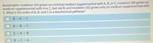 Auxotrophic mutation 103 grows on minimal medium supplemented with A, B, or C; mutation 106 grows on
medium supplemented with A or C, but not B; and mutation 102 grows only on medium supplemented with
C. What is the order of A, B, and C in a biochemical pathway?
Bto Ato C
Ato Bto C
Cto Ato B
Bto Cto A