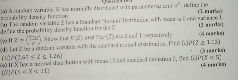 Question two 
(a) A random variable X has normally distributed with parametersμ αnd sigma^2 , define the 
probability density function (2 marks) 
(b) The random variable Z has a Standard Normal distribution with mean is 0 and variance 1, 
define the probability density function for the Z. (2 marks) 
(c) If Z=( (X-mu )/sigma  ). Show that E(Z) and Var(Z) are 0 and 1 respectively (4 marks) 
(d) Let Z be a random variable with the standard normal distribution. Find (i) P(Z≥ 1.13)
(3 marks) 
(ii) P(0.65≤ Z≤ 1.26)
(e) If X has a normal distribution with mean 10 and standard deviation 5, find (i)P(X<5)
(ii) P(5 (4 marks)