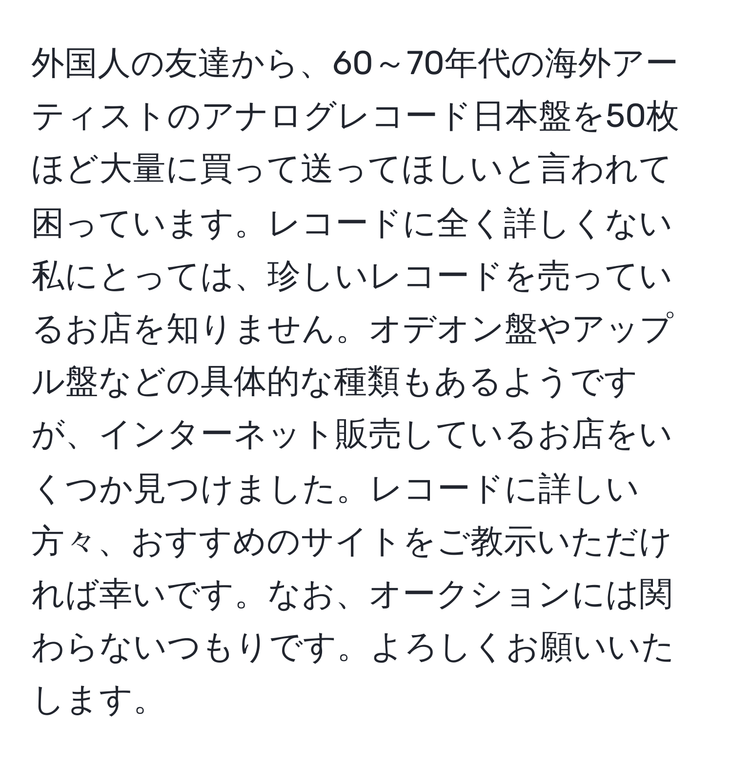 外国人の友達から、60～70年代の海外アーティストのアナログレコード日本盤を50枚ほど大量に買って送ってほしいと言われて困っています。レコードに全く詳しくない私にとっては、珍しいレコードを売っているお店を知りません。オデオン盤やアップル盤などの具体的な種類もあるようですが、インターネット販売しているお店をいくつか見つけました。レコードに詳しい方々、おすすめのサイトをご教示いただければ幸いです。なお、オークションには関わらないつもりです。よろしくお願いいたします。