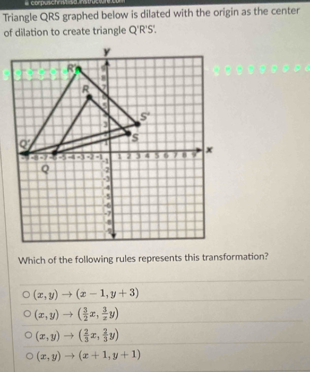 corpuschristlsd instructur
Triangle QRS graphed below is dilated with the origin as the center
of dilation to create triangle Q'R'S'.
Which of the following rules represents this transformation?
(x,y)to (x-1,y+3)
(x,y)to ( 3/2 x, 3/x y)
(x,y)to ( 2/3 x, 2/3 y)
(x,y)to (x+1,y+1)