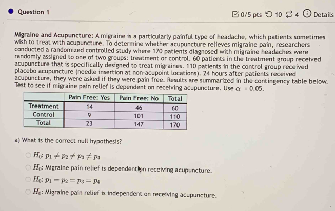 [ 0/5 pts つ 10 ⇄ 4 ⓘDetails
Migraine and Acupuncture: A migraine is a particularly painful type of headache, which patients sometimes
wish to treat with acupuncture. To determine whether acupuncture relieves migraine pain, researchers
conducted a randomized controlled study where 170 patients diagnosed with migraine headaches were
randomly assigned to one of two groups: treatment or control. 60 patients in the treatment group received
acupuncture that is specifically designed to treat migraines. 110 patients in the control group received
placebo acupuncture (needle insertion at non-acupoint locations). 24 hours after patients received
acupuncture, they were asked if they were pain free. Results are summarized in the contingency table below.
Test to see if migraine pain relief is dependent on receiving acupuncture. Use alpha =0.05. 
a) What is the correct null hypothesis?
H_0:p_1!= p_2!= p_3!= p_4
H_0 : Migraine pain relief is dependent on receiving acupuncture.
H_0:p_1=p_2=p_3=p_4
H_0 : Migraine pain relief is independent on receiving acupuncture.