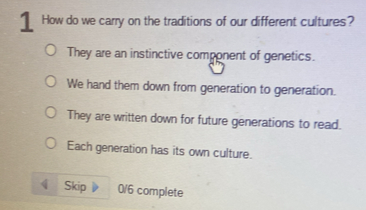 ⊥ How do we carry on the traditions of our different cultures?
They are an instinctive component of genetics.
We hand them down from generation to generation.
They are written down for future generations to read.
Each generation has its own culture.
Skip 0/6 complete