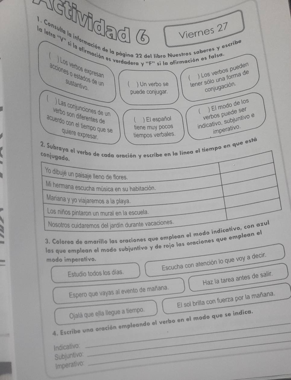 Actividad 6 Viernes 27 
1. Consulta la información de la página 22 del libro Nuestros saberes y escribe 
la letra 'V'' si la afirmación es verdadera y ''F'' si la afirmación es falsa 
 ) Los verbos expresan 
 ) Los verbos pueden 
acciones o estados de un 
sustantivo. 
 ) Un verbo se tener sólo una forma de 
puede conjugar. 
conjugación. 
 ) Las conjunciones de un 
 ) El modo de los 
verbo son diferentes de 
 ) El español verbos puede ser 
acuerdo con el tiempo que se 
tiene muy pocos indicativo, subjuntivo e 
imperativo. 
quiere expresar. 
tiempos verbales. 
2. Subo en que está 
3. Colorea de amarillo las oraciones que emplea 
las que emplean el modo subjuntivo y de rojo las oraciones que em 
modo imperativo. 
Escucha con atención lo que voy a decir. 
Estudio todos los días. 
Espero que vayas al evento de mañana. Haz la tarea antes de salir. 
Ojalá que ella llegue a tiempo. El sol brilla con fuerza por la mañana. 
4. Escribe una oración empleando el verbo en el modo que se indica. 
Indicativo: 
Subjuntivo: 
_ 
_ 
_ 
Imperativo: