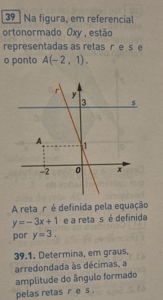 Na figura, em referencial 
ortonormado Oxy, estão 
representadas as retas re se 
o ponto A(-2,1). 
A reta r é definida pela equação
y=-3x+1 e a reta s é definida 
por y=3. 
39.1. Determina, em graus, 
arredondada às décimas, a 
amplitude do ângulo formado 
pelas retas r e s.