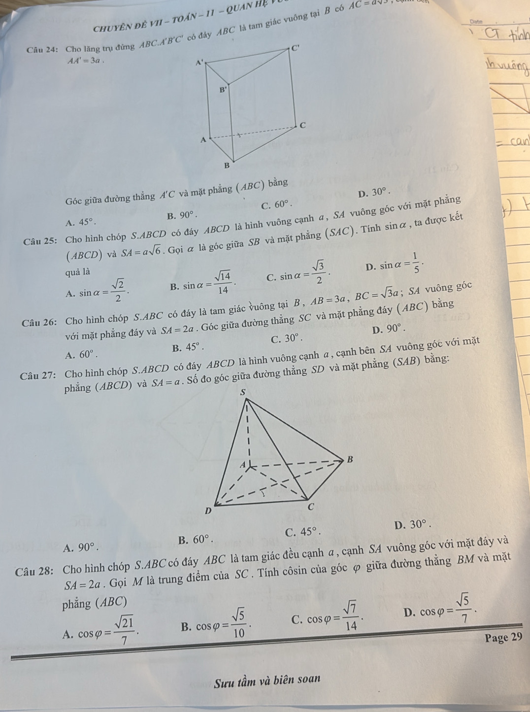 chuyên đề VI - toán - 11 - Quan hệ Vũ
Câu 24: Cho lăng trụ đứng ABC.A' B'C' có đáy ABC là tam giác vuông tại B có
AC=asqrt(3)
Date
AA'=3a.
Góc giữa đường thẳng A'C và mặt phẳng (ABC) bằng
D. 30°.
C. 60°.
B. 90°.
Câu 25: Cho hình chóp S.ABCD có đáy ABCD là hình vuông cạnh α, SA vuông góc với mặt phẳng
A. 45°.
(ABCD) và SA=asqrt(6). Gọi α là góc giữa SB và mặt phẳng (SAC). Tính sinα , ta được kết
quả là
D.
A. sin alpha = sqrt(2)/2 . B. sin alpha = sqrt(14)/14 . C. sin alpha = sqrt(3)/2 . sin alpha = 1/5 .
Câu 26: Cho hình chóp S.ABC có đáy là tam giác vuông tại B , AB=3a,BC=sqrt(3)a; SA vuông góc
với mặt phẳng đáy và SA=2a. Góc giữa đường thẳng SC và mặt phẳng đáy (ABC) bằng
D. 90°.
C. 30°.
B. 45°.
A. 60°.
Câu 27: Cho hình chóp S.ABCD có đáy ABCD là hình vuông cạnh a, cạnh bên SA vuông góc với mặt
phẳng (ABCD) và SA=a. Số đo góc giữa đường thẳng SD và mặt phẳng (SAB) bằng:
A. 90°. 60°. C. 45°. D. 30°.
B.
Câu 28: Cho hình chóp S.ABC có đáy ABC là tam giác đều cạnh a , cạnh SA vuông góc với mặt đáy và
SA=2a. Gọi M là trung điểm của SC . Tính côsin của góc φ giữa đường thẳng BM và mặt
phẳng (ABC)
A. cos varphi = sqrt(21)/7 . B. cos varphi = sqrt(5)/10 . C. cos varphi = sqrt(7)/14 . D. cos varphi = sqrt(5)/7 .
Page 29
Sưu tầm và biên soạn