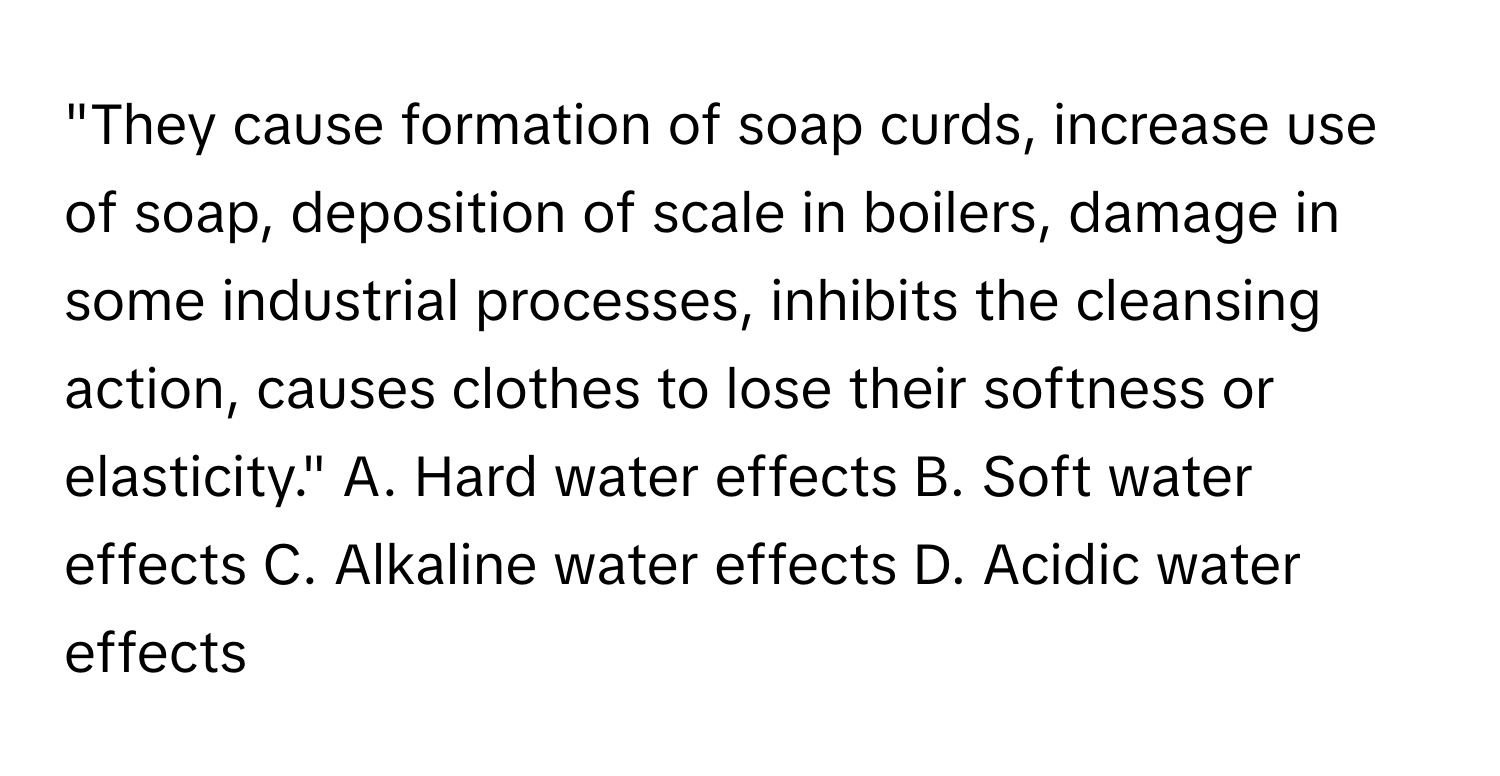 "They cause formation of soap curds, increase use of soap, deposition of scale in boilers, damage in some industrial processes, inhibits the cleansing action, causes clothes to lose their softness or elasticity."  A. Hard water effects B. Soft water effects C. Alkaline water effects D. Acidic water effects