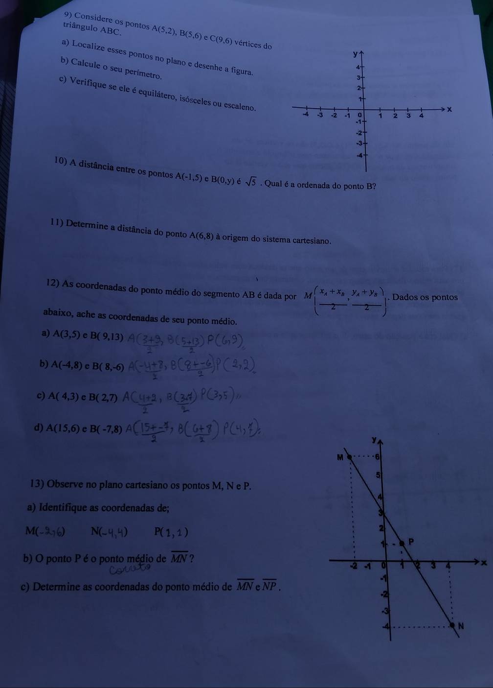 Considere os pontos 
triângulo ABC. A(5,2), B(5,6) C(9,6) vértices do 
a) Localize esses pontos no plano e desenhe a figura. 
b) Calcule o seu perímetro. 
c) Verifique se ele é equilátero, isósceles ou escaleno. 
10) A distância entre os pontos A(-1,5) e B(0,y) é sqrt(5). Qual éa ordenada do ponto B? 
11) Determine a distância do ponto A(6,8) à origem do sistema cartesiano. 
12) As coordenadas do ponto médio do segmento AB é dada por M(frac x_A+x_B2,frac y_A+y_B2). Dados os pontos 
abaixo, ache as coordenadas de seu ponto médio. 
a) A(3,5) e B(9,13)
b) A(-4,8) e B(8,-6)
c) A(4,3) e B(2,7)
d) A(15,6) e B(-7,8)
13) Observe no plano cartesiano os pontos M, N e P. 
a) Identifique as coordenadas de;
M(-2,6) N(-4,4) P(1,1)
b) O ponto P é o ponto médio de overline MN ? 
x 
c) Determine as coordenadas do ponto médio de overline MNeoverline NP.