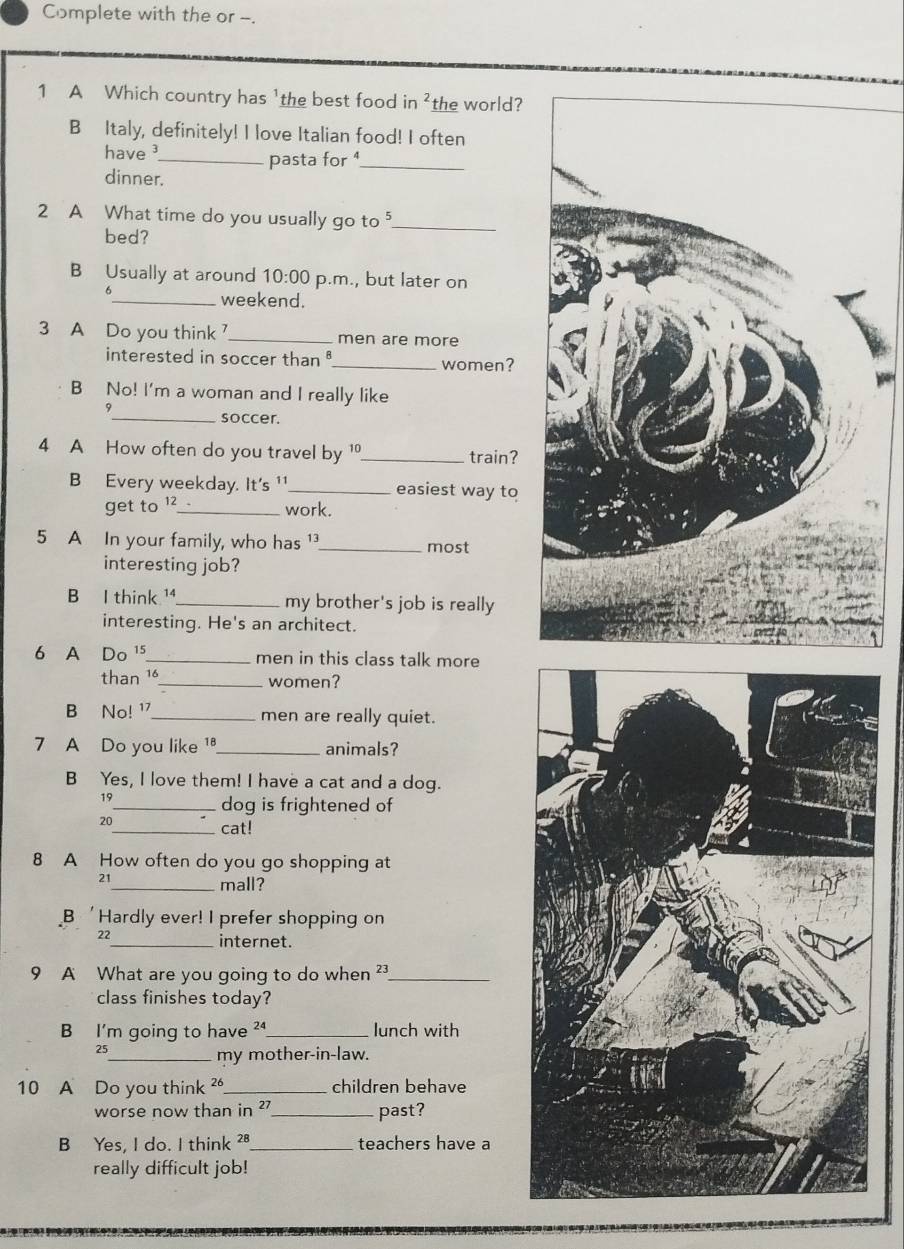 Complete with the or -.
1 A Which country has 'the best food in^2 the world?
B Italy, definitely! I love Italian food! I often
have 
_pasta for 1 _
dinner.
2 A What time do you usually go to _
bed?
B Usually at around 10:00 p.m., but later on
6
_weekend.
3 A Do you think_ men are more
interested in soccer than _women?
B No! I'm a woman and I really like
9
_soccer.
4 A How often do you travel by 1 _ train?
B Every weekday. It's ¹_ easiest way to
get to 12 _
work.
5 A In your family, who has _most
interesting job?
B I think ¹_ my brother's job is really
interesting. He's an architect.
6 A Do ¹5_ men in this class talk more
than 16 _ women?
B No! ¹_ men are really quiet.
7 A Do you like 1 _ animals?
B Yes, I love them! I have a cat and a dog.
19
_dog is frightened of
20_ cat!
8 A How often do you go shopping at
21
_mall?
B 'Hardly ever! I prefer shopping on
22 _ internet.
9 A What are you going to do when ²_
class finishes today?
B I'm going to have ²_ lunch with
25
_my mother-in-law.
10 A Do you think _children behave
worse now than in '' _past?
B Yes, I do. I think ²8 _teachers have a
really difficult job!