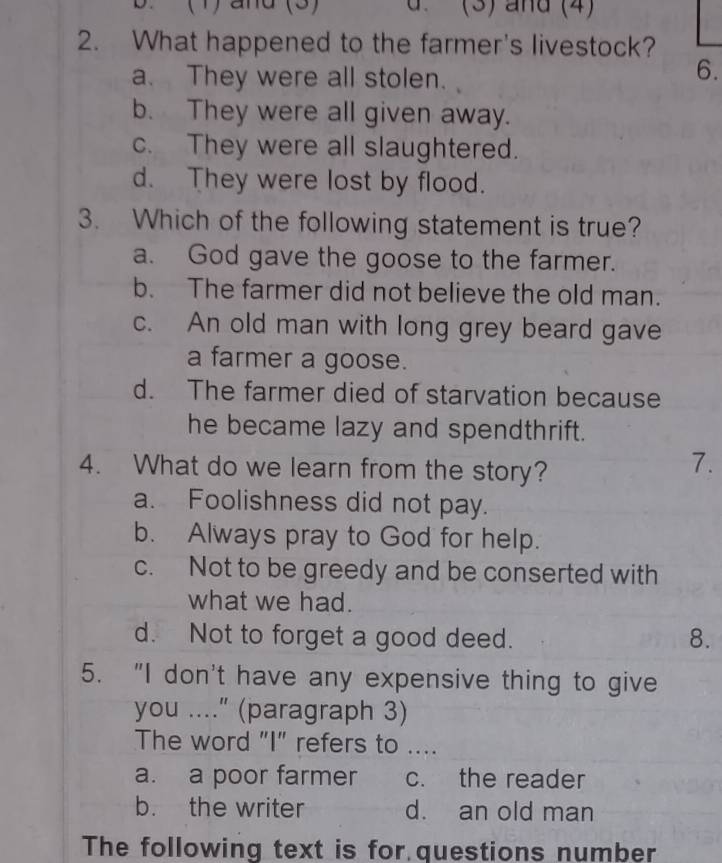 ( 1) and (3) d. (3) and (4)
2. What happened to the farmer's livestock?
a. They were all stolen.
6.
b. They were all given away.
c. They were all slaughtered.
d. They were lost by flood.
3. Which of the following statement is true?
a. God gave the goose to the farmer.
b. The farmer did not believe the old man.
c. An old man with long grey beard gave
a farmer a goose.
d. The farmer died of starvation because
he became lazy and spendthrift.
4. What do we learn from the story?
7.
a. Foolishness did not pay.
b. Always pray to God for help.
c. Not to be greedy and be conserted with
what we had.
d. Not to forget a good deed. 8.
5. “I don't have any expensive thing to give
you ...." (paragraph 3)
The word "I" refers to ....
a. a poor farmer c. the reader
b. the writer d. an old man
The following text is for questions number