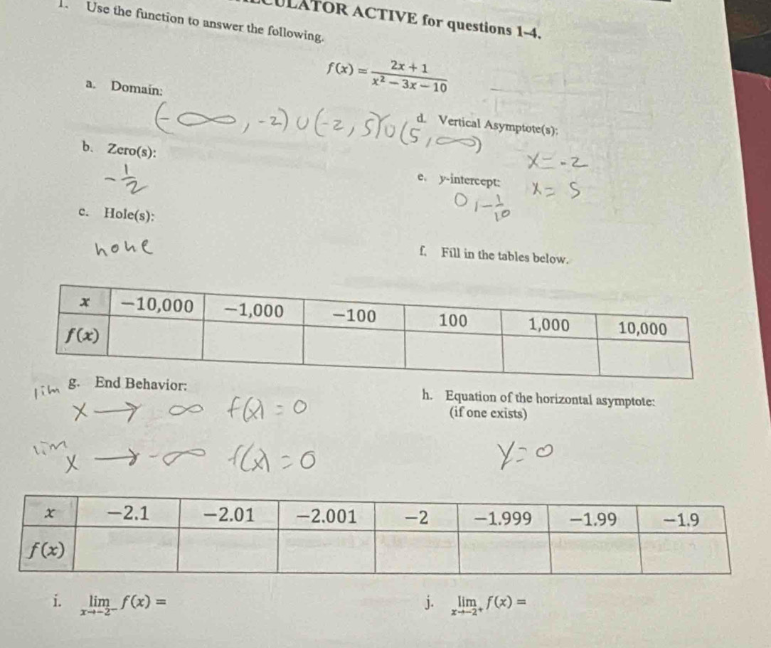 CULATOR ACTIVE for questions 1-4.
1 Use the function to answer the following.
f(x)= (2x+1)/x^2-3x-10 
a. Domain: d. Vertical Asymptote(s):
b、 Zero(s): e. y-intercept:
c. Hole(s):
f, Fill in the tables below.
h. Equation of the horizontal asymptote:
(if one exists)
i. limlimits _xto -2^-f(x)= j. limlimits _xto -2^+f(x)=