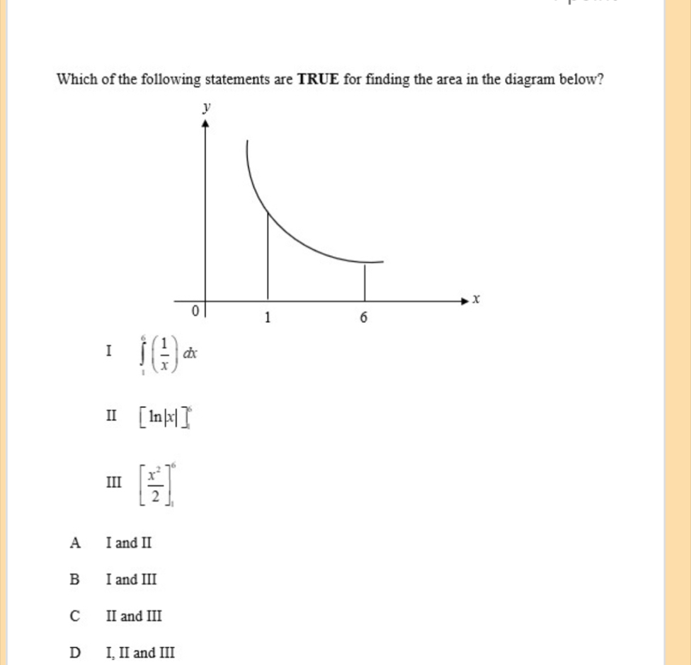 Which of the following statements are TRUE for finding the area in the diagram below?
I ∈tlimits _1^(6(frac 1)x)dx
Ⅱ [ln |x|]^6
III [ x^2/2 ]_1^6
A I and II
B I and III
C II and III
D I, II and III