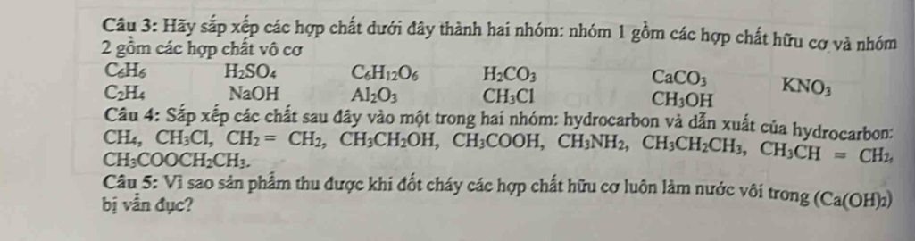 Hãy sắp xếp các hợp chất dưới đây thành hai nhóm: nhóm 1 gồm các hợp chất hữu cơ và nhóm 
2 gồm các hợp chất vô cơ
C_6H_6 H_2SO_4 C_6H_12O_6 H_2CO_3 CaCO_3 KNO_3
C_2H_4 NaOH Al_2O_3 CH_3Cl CH_3OH
Câu 4: Sắp xếp các chất sau đây vào một trong hai nhóm: hydrocarbon và dẫn xuất của hydrocarbon: CH_3Cl, CH_2=CH_2, CH_3CH_2OH, CH_3COOH, CH_3NH_2, CH_3CH_2CH_3, CH_3CH=CH_2,
CH_4
CH_3COOCH_2CH_3. 
Câu 5: Vì sao sản phẩm thu được khi đốt cháy các hợp chất hữu cơ luôn làm nước vôi trong (Ca(OH)_2)
bị vẫn đục?