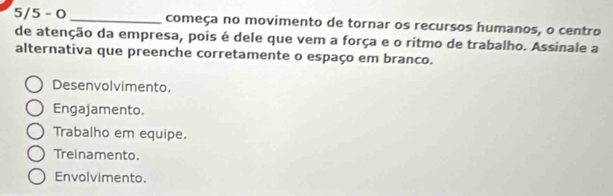 5/5 - 0 _começa no movimento de tornar os recursos humanos, o centro
de atenção da empresa, pois é dele que vem a força e o ritmo de trabalho. Assinale a
alternativa que preenche corretamente o espaço em branco.
Desenvolvimento,
Engajamento.
Trabalho em equipe.
Treinamento.
Envolvimento.