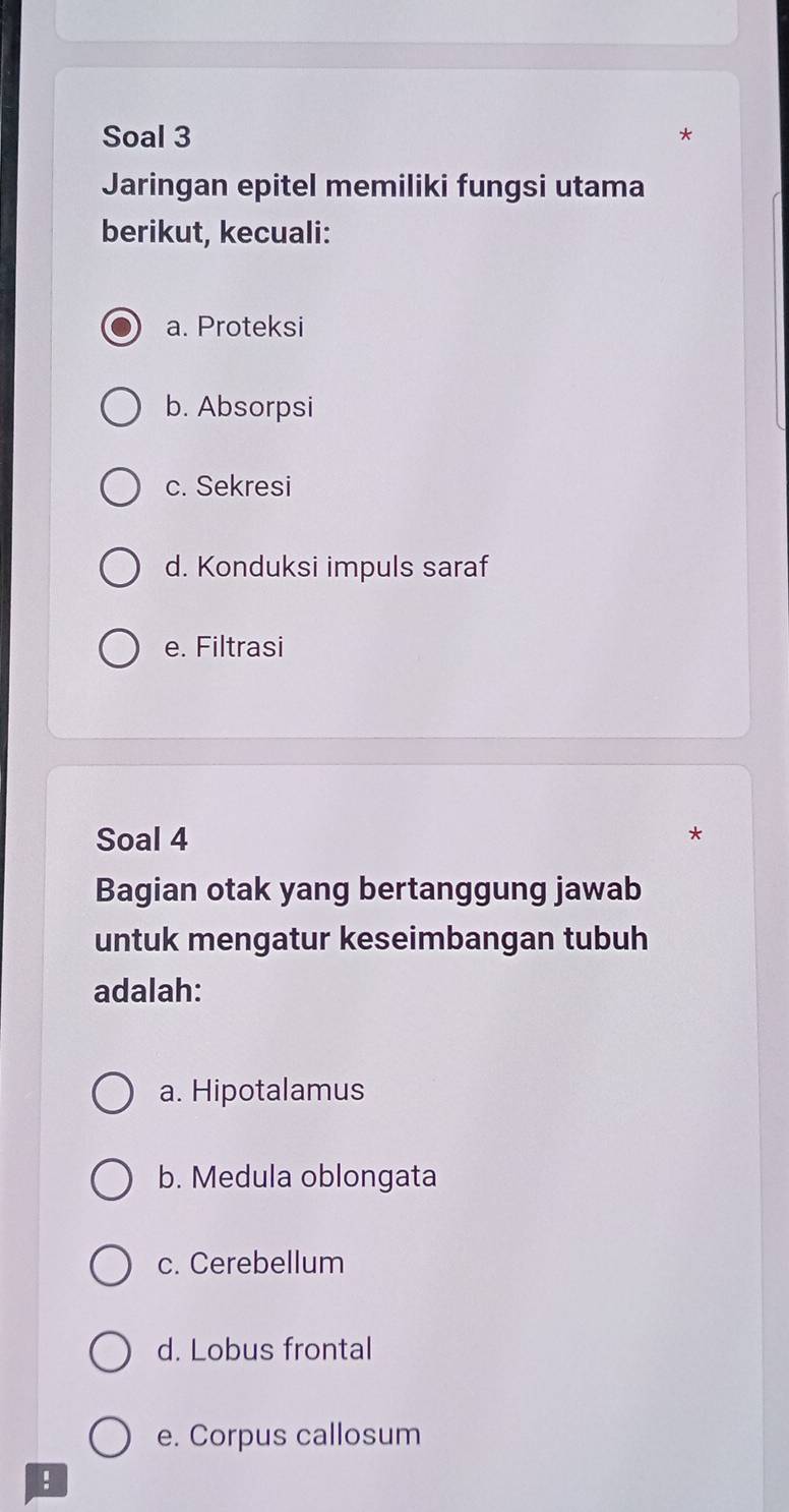 Soal 3
*
Jaringan epitel memiliki fungsi utama
berikut, kecuali:
a. Proteksi
b. Absorpsi
c. Sekresi
d. Konduksi impuls saraf
e. Filtrasi
Soal 4
*
Bagian otak yang bertanggung jawab
untuk mengatur keseimbangan tubuh
adalah:
a. Hipotalamus
b. Medula oblongata
c. Cerebellum
d. Lobus frontal
e. Corpus callosum
!