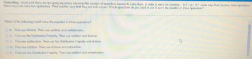 easoning Javier and Klera are grouping equations based on the number of operations needed to solve them. In order to solve the equation -8(3+x)=117 Javier says that you need three operations
Kera says you need two operations. Their teacher says that they are both corsect. Which operations do you need to use to solve the equation in three operations?
Which of the following would solve the equation in three operations?
A. First use division. Then use addition and multiplication.
i. Wrst use the Cialributive Properly. Then use addition and division.
C 9rst use subtraction. Then use the Distributive Property and division
th Fest use addition. Then use divsion and subtraction.
l. Fist use the Cistributive Propery. Theo use adsition and multipication.