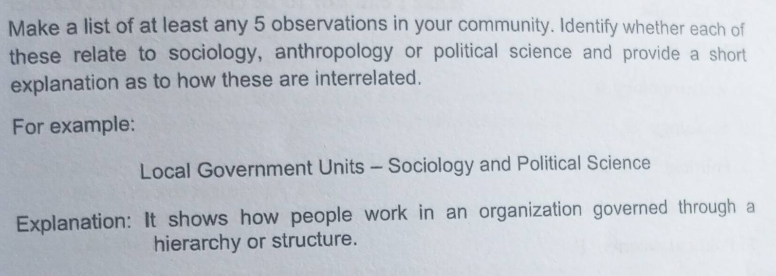 Make a list of at least any 5 observations in your community. Identify whether each of 
these relate to sociology, anthropology or political science and provide a short 
explanation as to how these are interrelated. 
For example: 
Local Government Units - Sociology and Political Science 
Explanation: It shows how people work in an organization governed through a 
hierarchy or structure.