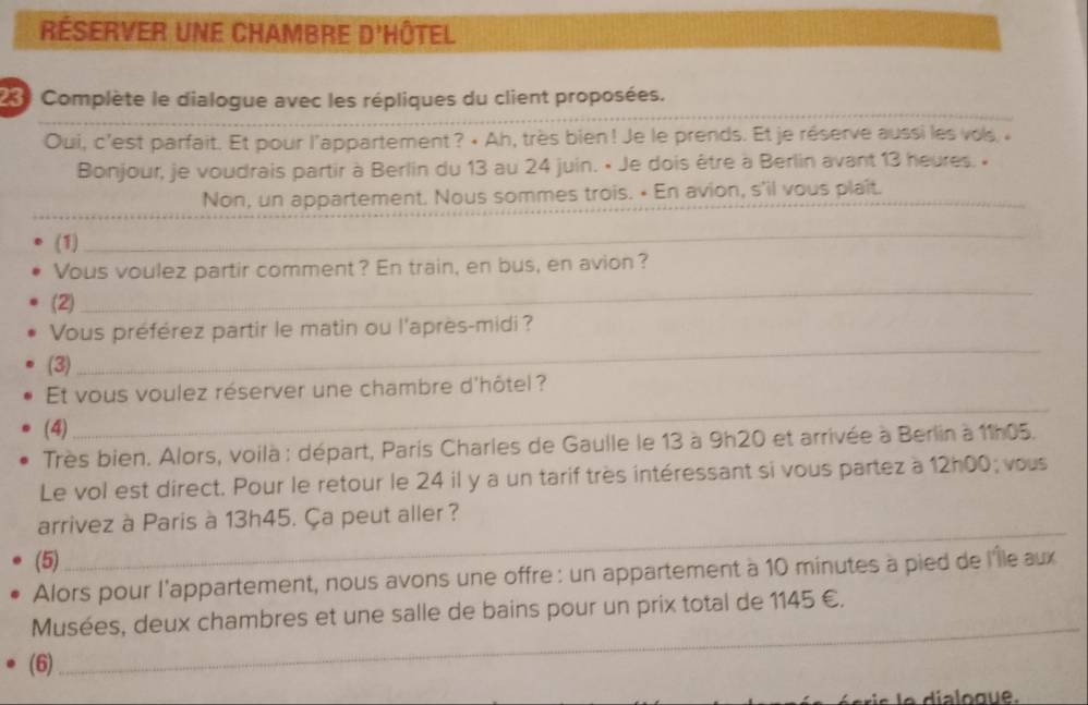 Réserver une Chambre d'Hôtel 
230 Complète le dialogue avec les répliques du client proposées. 
Oui, c'est parfait. Et pour l'appartement ? • Ah, très bien! Je le prends. Et je réserve aussi les vos. « 
Bonjour, je voudrais partir à Berlin du 13 au 24 juin. • Je dois être à Berlin avant 13 heures. « 
_ 
_ 
Non, un appartement. Nous sommes trois. • En avion, s'il vous plaît. 
(1) 
_ 
_ 
Vous voulez partir comment? En train, en bus, en avion? 
(2) 
_ 
_ 
Vous préférez partir le matin ou l'après-midi ? 
(3) 
_ 
Et vous voulez réserver une chambre d'hôtel ? 
(4) 
Très bien. Alors, voilà : départ, Paris Charles de Gaulle le 13 à 9h20 et arrivée à Berlin à 11h05. 
Le vol est direct. Pour le retour le 24 il y a un tarif très intéressant si vous partez à 12h00; vous 
arrivez à Paris à 13h45. Ça peut aller? 
(5) 
_ 
Alors pour l'appartement, nous avons une offre : un appartement à 10 minutes à pied de l'Île aux 
_ 
Musées, deux chambres et une salle de bains pour un prix total de 1145 €. 
(6)