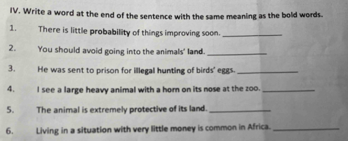 Write a word at the end of the sentence with the same meaning as the bold words. 
1. There is little probability of things improving soon._ 
2. You should avoid going into the animals' land._ 
3. He was sent to prison for illegal hunting of birds' eggs._ 
4. I see a large heavy animal with a horn on its nose at the zoo._ 
5. The animal is extremely protective of its land._ 
6. Living in a situation with very little money is common in Africa._