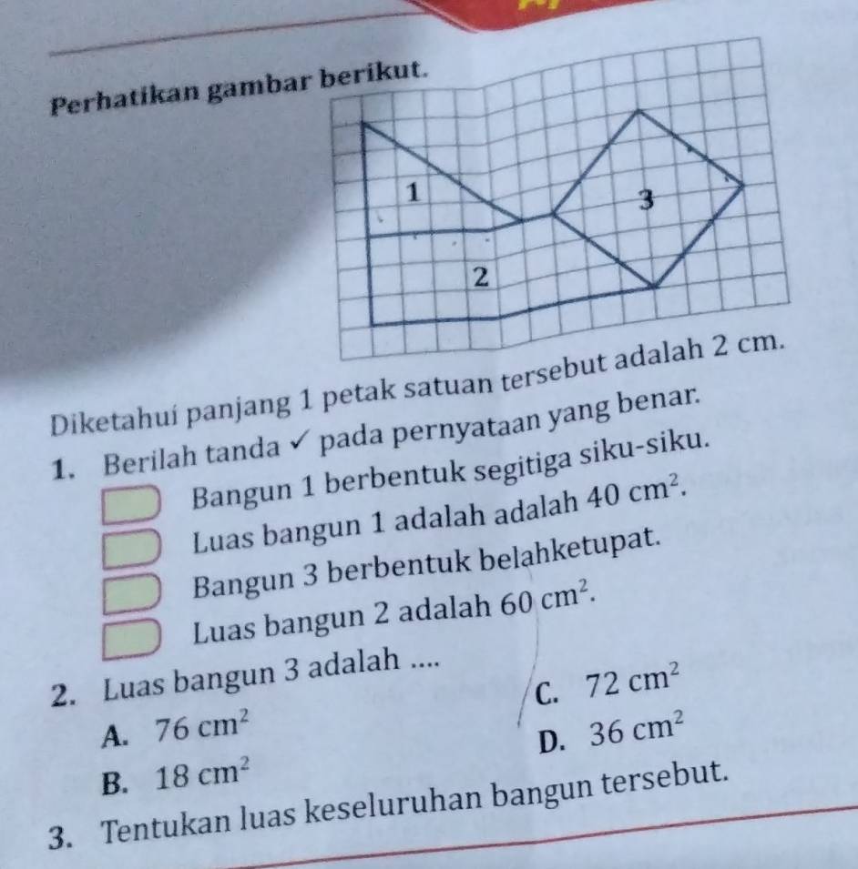 Perhatikan gambar berikut.
Diketahuí panjang 1 petak satuan tersebut adalah 2 cm.
1. Berilah tanda pada pernyataan yang benar.
Bangun 1 berbentuk segitiga siku-siku.
Luas bangun 1 adalah adalah 40cm^2. 
Bangun 3 berbentuk belahketupat.
Luas bangun 2 adalah 60cm^2. 
2. Luas bangun 3 adalah ....
C. 72cm^2
A. 76cm^2
B. 18cm^2 D. 36cm^2
3. Tentukan luas keseluruhan bangun tersebut.