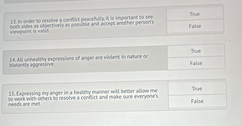 True
13. In order to resolve a conflict peacefully, it is important to see
both sides as objectively as possible and accept another person’s
False
viewpoint is valid.
True
14. All unhealthy expressions of anger are violent in nature or
blatantly aggressive. False
15. Expressing my anger in a healthy manner will better allow me
True
to work with others to resolve a conflict and make sure everyone’s
False
needs are met.