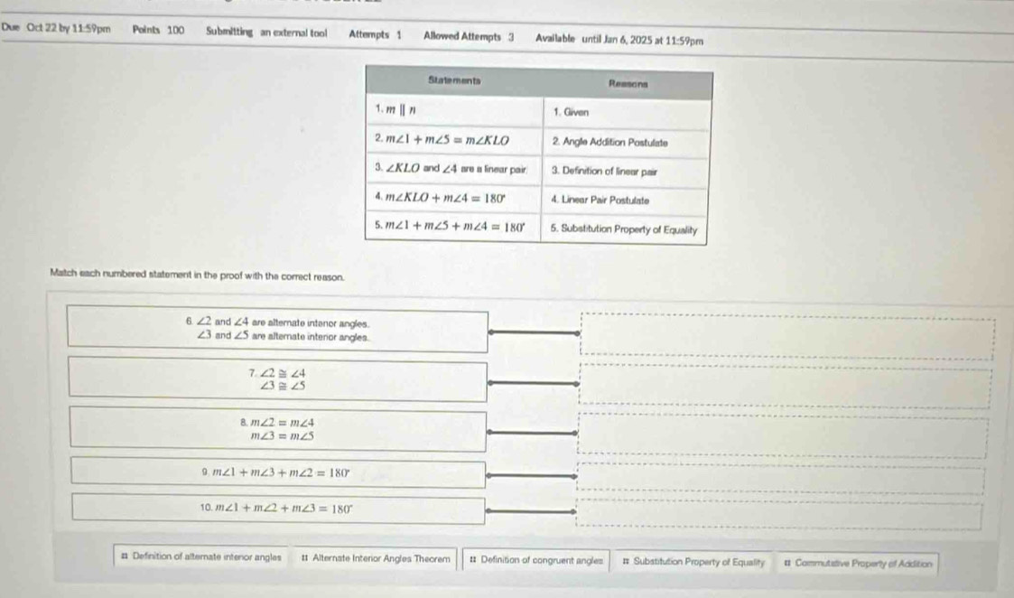 Due Oct 22 by 11:59pm Points 100 Submitting an external tool Attempts 1 Allowed Attempts 3 Available until Jan 6, 2025 at 11:59pm
Match each numbered statement in the proof with the correct reason.
6 ∠ 2 and ∠ 4 are alternate intenor angles.
∠ 3 and ∠ 5 are alternate interior angles.
7. ∠ 2≌ ∠ 4
∠ 3≌ ∠ 5
8 m∠ 2=m∠ 4
m∠ 3=m∠ 5
9 m∠ 1+m∠ 3+m∠ 2=180°
10. m∠ 1+m∠ 2+m∠ 3=180°
# Definition of alternate intenor angles # Alternate Interior Angles Theorem # Definition of congruent angles # Substitution Property of Equality # Commutstive Properly of Addition