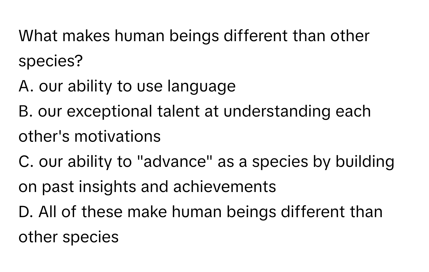 What makes human beings different than other species?
A. our ability to use language
B. our exceptional talent at understanding each other's motivations
C. our ability to "advance" as a species by building on past insights and achievements
D. All of these make human beings different than other species