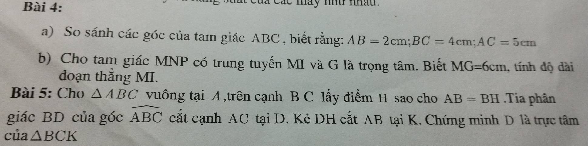 là các mày nhữ nhau. 
a) So sánh các góc của tam giác ABC , biết rằng: AB=2cm; BC=4cm; AC=5cm
b) Cho tam giác MNP có trung tuyến MI và G là trọng tâm. Biết MG=6cm , tính độ dài 
đoạn thắng MI. 
Bài 5: Cho △ ABC vuông tại A ,trên cạnh B C lấy điểm H sao cho AB=BH.Tia phân 
giác BD của góc widehat ABC cắt cạnh AC tại D. Kẻ DH cắt AB tại K. Chứng minh D là trực tâm 
của △ BCK