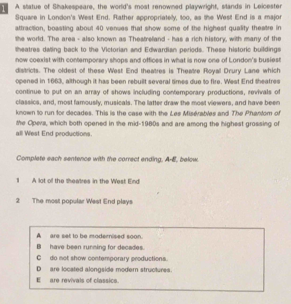 A statue of Shakespeare, the world's most renowned playwright, stands in Leicester
Square in London's West End. Rather appropriately, too, as the West End is a major
attraction, boasting about 40 venues that show some of the highest quality theatre in
the world. The area - also known as Theatreland - has a rich history, with many of the
theatres dating back to the Victorian and Edwardian periods. These historic buildings
now coexist with contemporary shops and offices in what is now one of London's busiest
districts. The oldest of these West End theatres is Theatre Royal Drury Lane which
opened in 1663, although it has been rebuilt several times due to fire. West End theatres
continue to put on an array of shows including contemporary productions, revivals of
classics, and, most famously, musicals. The latter draw the most viewers, and have been
known to run for decades. This is the case with the Les Misérables and The Phantom of
the Opera, which both opened in the mid-1980s and are among the highest grossing of
all West End productions.
Complete each sentence with the correct ending, A-E, below.
1 A lot of the theatres in the West End
2 The most popular West End plays
A are set to be modernised soon.
B have been running for decades.
C do not show contemporary productions.
Dare located alongside modern structures.
E are revivals of classics.