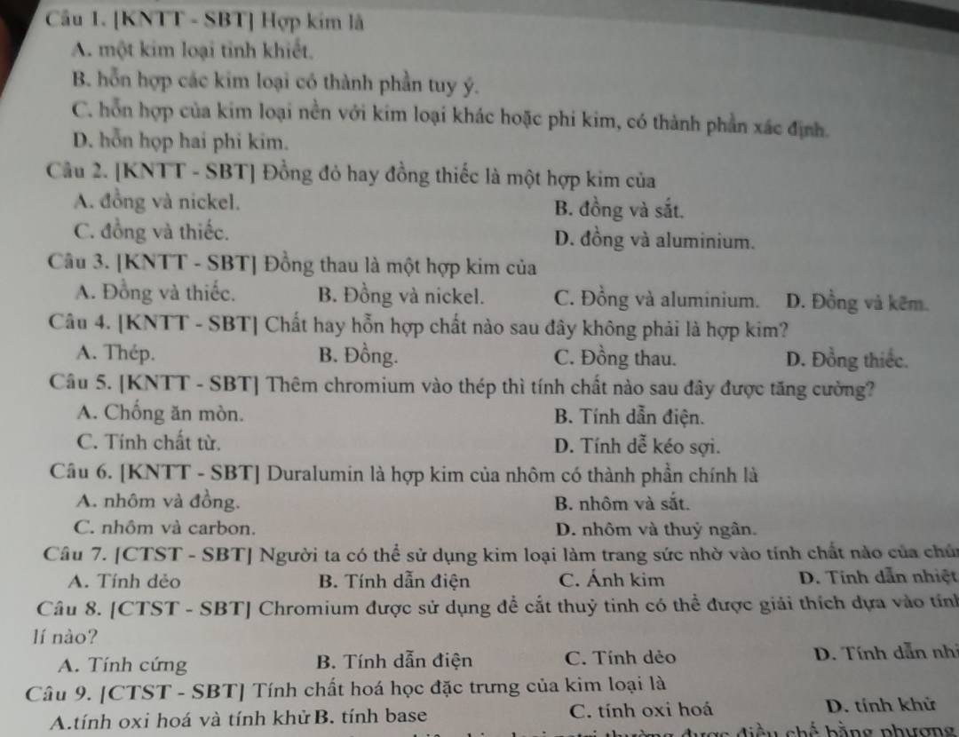 [KNTT - SBT] Hợp kim lã
A. một kim loại tinh khiết.
B. hỗn hợp các kim loại có thành phần tuy ý.
C. hỗn hợp của kim loại nền với kim loại khác hoặc phi kim, có thành phần xác định.
D. hỗn họp hai phi kim.
Câu 2. [KNTT - SBT] Đồng đỏ hay đồng thiếc là một hợp kim của
A. đồng và nickel. B. đồng và sắt.
C. đồng và thiếc. D. đồng và aluminium.
Câu 3. [KNTT - SBT] Đồng thau là một hợp kim của
A. Đồng và thiếc. B. Đồng và nickel. C. Đồng và aluminium. D. Đồng và kẽm.
Câu 4. [KNTT - SBT] Chất hay hỗn hợp chất nào sau đây không phải là hợp kim?
A. Thép. B. Đồng. C. Đồng thau. D. Đồng thiếc.
Câu 5. [KNTT - SBT] Thêm chromium vào thép thì tính chất nào sau đây được tăng cường?
A. Chống ăn mòn. B. Tính dẫn điện.
C. Tính chất từ. D. Tính dễ kéo sợi.
Câu 6. [KNTT - SBT] Duralumin là hợp kim của nhôm có thành phần chính là
A. nhôm và đồng. B. nhôm và sắt.
C. nhôm và carbon. D. nhôm và thuỷ ngân.
Câu 7. [CTST - SBT] Người ta có thể sử dụng kim loại làm trang sức nhờ vào tính chất nào của chúi
A. Tính dẻo B. Tính dẫn điện C. Ánh kim D. Tính dẫn nhiệt
Câu 8. [CTST - SBT] Chromium được sử dụng để cắt thuỷ tinh có thể được giải thích dựa vào tính
lí nào?
A. Tính cứng B. Tính dẫn điện C. Tính dẻo  D. Tính dẫn nhà
Câu 9. [CTST - SBT] Tính chất hoá học đặc trưng của kim loại là
A.tính oxi hoá và tính khử B. tính base C. tính oxi hoá D. tính khử
a  s  d i u chế bằng phươn g