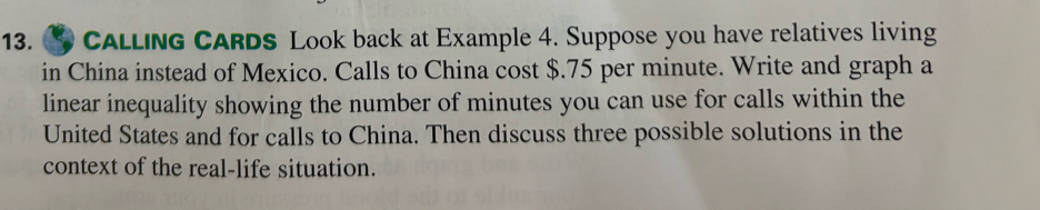 CALling CARDS Look back at Example 4. Suppose you have relatives living 
in China instead of Mexico. Calls to China cost $.75 per minute. Write and graph a 
linear inequality showing the number of minutes you can use for calls within the 
United States and for calls to China. Then discuss three possible solutions in the 
context of the real-life situation.