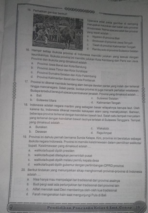 Perhatikan 
Upacara adat pada gambar di samping
merupakan keunikan darl salah satu provinsi
di Indonesia. Nama upacara adat dan provinsa
yang tepat adalah
a Ngaben di provinsi Bali
b Brobosan di provinsi Jawa Tengah
c. Tiwah di provinsi Kalimantan Tengah
d.  Rambu solo di provinsi Sulawesi Selatan
16. Hampir setiap ibukota provinsi di Indonesia memiliki julukan yang sesuai dengan
keunikannya, Ibukota provinsi ini memiliki julukan Kota Kembang dan Paris van Java.
Provinsi dan ibukota yang dimaksud adalah ....
a. Provinsi Jawa Barat dan Kola Bandung
b. Provinsi Jawa Timur dan Kota Surabaya
c. Provinsi Sumatra Selatan dan Kota Palembang
d. Provinsi Kalimantan Barat dan Kota Pontianak
17. Provinsi ini dikenal memiloiki bentang alam berupa deretan pantai yang indah dan terkenal
hingga mancanegara. Selain pantai, budaya provinsi ini juga menarik perhatian wisatawan.
Budaya tersebut berwujud upacara pembakaran jenazah. Provinsi yang dimaksud adafah ....
a. Bali c. Sulawesi Selatan
b. Sulawesi Utara d. Kalimantan Terigah
18. Indonesia adalah negara maritim yang sebagian besar wilayahnya berupa laut. Oleh
karena itu, Indonesia dikenal memiliki kekayaan alam yang menakjubkan. Bahkan,
beberapa provinsi terkenal dengan keindahan bawah laut. Salah satu tempat menyelam
yang terkenal dengan keindahan bawah lautnya terletak di Sulawesi Tenggara. Tempat
yang dimaksud adalah .... .
a. Bunaken c. Wakatobi
b. Derawan d. RajaAmpat
19. Provinsi ini dahulu pernah bernama Sunda Kelapa. Kini, provinsi ini berstatus sebagai
ibukota negara Indonesia. Provinsi ini memiliki keistimewaan dalam pemilihan walikota/
bupati. Keistimewaan yang dimaksud adalah ....
a. walikota/bupati dipilih presiden
b. walikota/bupati ditetapkan pemerintah pusat
c. walikota/bupati dipilih melalui pemilu kepala desa
d. walikota/bupati dipilih gubernur dengan pertimbangan DPRD provinsi
20. Berikut tindakan yang menunjukkan sikap menghormati provinsi-provinsi di Indonesia
adalah ....
a. Nisa hanya mau mempelajari tari tradisional dari provinsi asalnya
b. Budi pergi saat ada pertunjukkan tari tradisional dari provinsi lain
c. Alifah menolak saat Devi memberinya oleh-oleh kue tradisional
d. Farah mengenakan kain saat mengunjungi Pula di Bali
Pendidikan Pancasila Kelas 6 Smt. Genap 39