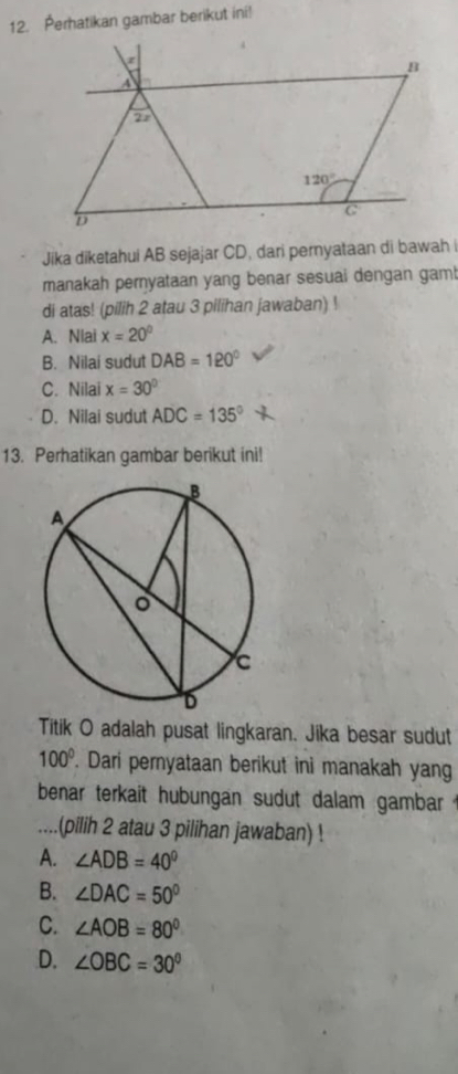 Perhatikan gambar berikut ini!
Jika diketahui AB sejajar CD, dari pernyataan di bawah
manakah pernyataan yang benar sesuai dengan gam!
di atas! (pilih 2 atau 3 pilihan jawaban) !
A. Nlai x=20°
B. Nilai sudut DAB=120°
C. Nilai x=30°
D. Nilai sudut ADC=135°
13. Perhatikan gambar berikut ini!
Titik O adalah pusat lingkaran. Jika besar sudut
100°. Dari pernyataan berikut ini manakah yang
benar terkait hubungan sudut dalam gambar .
... .(pilih 2 atau 3 pilihan jawaban) !
A. ∠ ADB=40°
B. ∠ DAC=50°
C. ∠ AOB=80°
D. ∠ OBC=30°