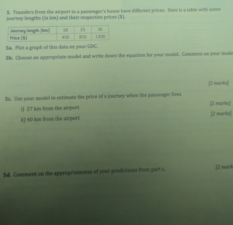 Transfers from the airport to a passenger’s house have different prices. Here is a table with some 
journey lengths (in km) and their respective prices ($). 
5a. Plot a graph of this data on your GDC. 
5b. Choose an appropriate model and write down the equation for your model. Comment on your mode 
[2 marks] 
5c. Use your model to estimate the price of a journey when the passenger lives 
i) 27 km from the airport [2 marks] 
[2 marks] 
ii) 40 km from the airport 
5d. Comment on the appropriateness of your predictions from part c. [2 mark