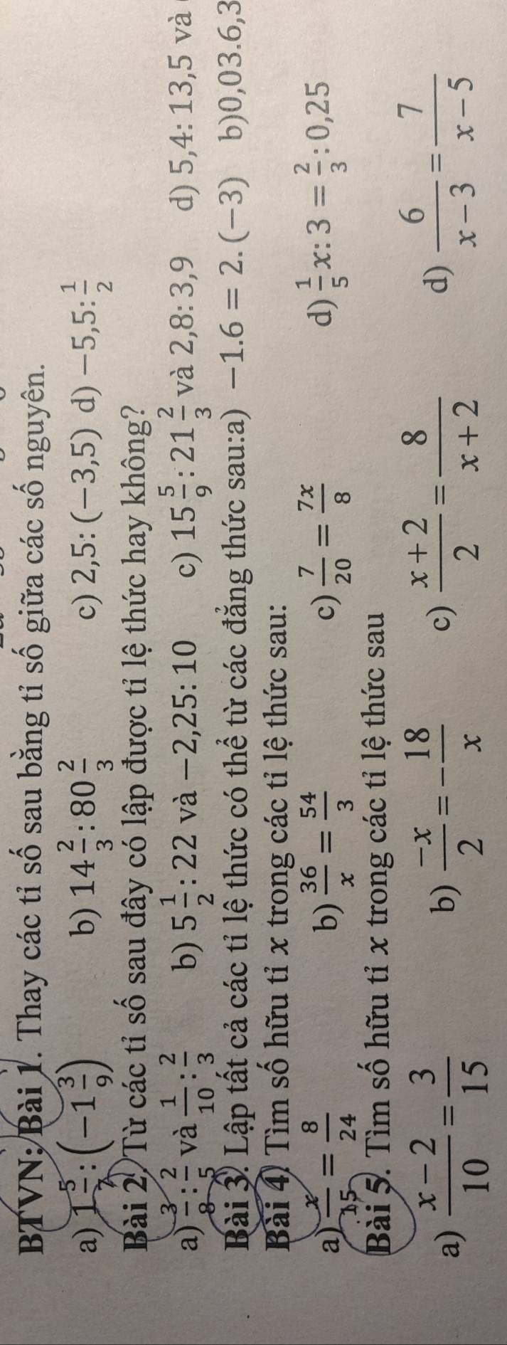 BTVN; Bài 1. Thay các tỉ số sau bằng tỉ số giữa các số nguyên.
a) 1 5/2 :(-1 3/9 ) 14 2/3 :80 2/3  -5,5: 1/2 
b)
c) 2,5:(-3,5) d)
Bài 2 Từ các tỉ số sau đây có lập được tỉ lệ thức hay không?
a)  3/8 : 2/5  và  1/10 : 2/3  b) 5 1/2 :22va-2,25:10 c) 15 5/9 :21 2/3  và 2, 8 : 3, 9 d) 5, 4 : 13, 5va
Bài 3. Lập tất cả các tỉ lệ thức có thể từ các đẳng thức sau:a) -1.6=2.(-3) b) 0,03.6,3
Bài 4 Tìm số hữu tỉ x trong các tỉ lệ thức sau:
a)  x/15 = 8/24   36/x = 54/3  c)  7/20 = 7x/8   1/5 x:3= 2/3 :0,25
b)
d)
Bài 5. Tìm số hữu tỉ x trong các tỉ lệ thức sau
a)  (x-2)/10 = 3/15   (-x)/2 =- 18/x   (x+2)/2 = 8/x+2  d)  6/x-3 = 7/x-5 
b)
c)