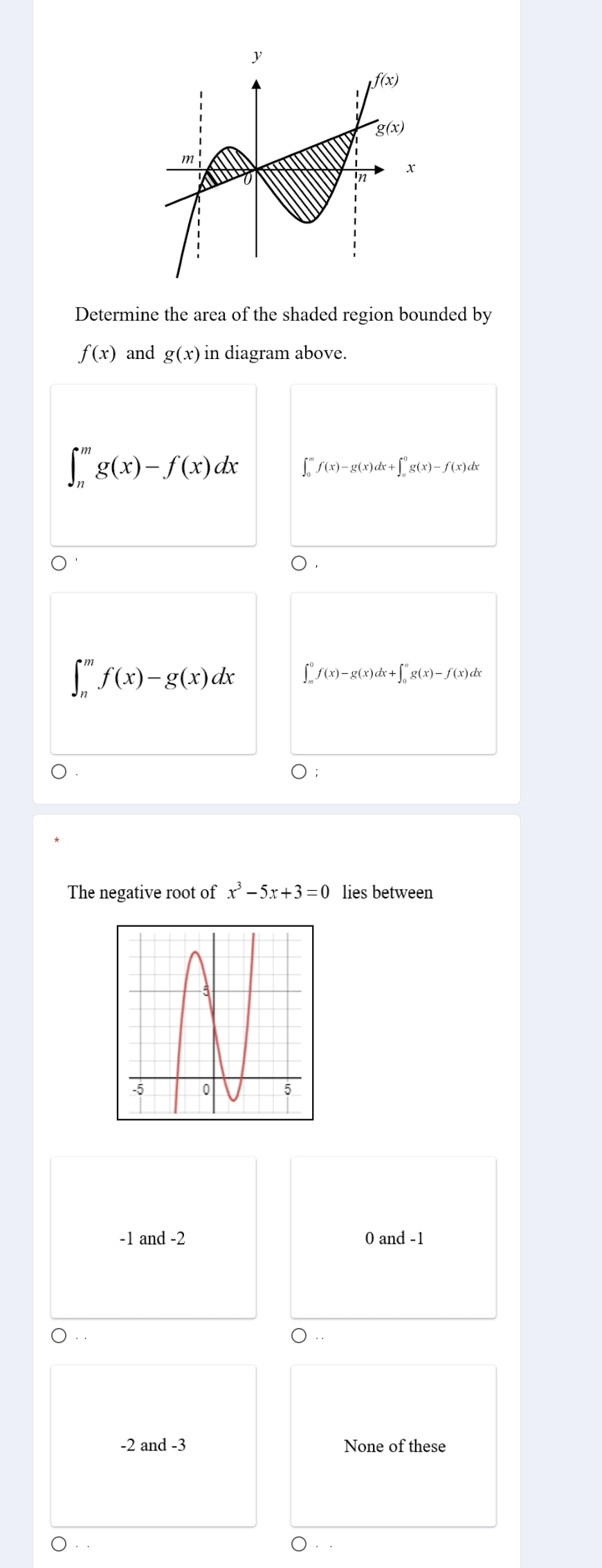 Determine the area of the shaded region bounded by
f(x) and g(x) in diagram above.
∈t _n^(mg(x)-f(x)dx ∈tlimits _0^mf(x)-g(x)dx+∈t _(π)^0g(x)-f(x)dx
○ .
∈t _n^mf(x)-g(x)dx ∈t _(π)^0f(x)-g(x)dx+∈t _0^(π)g(x)-f(x)dx

The negative root of x^3)-5x+3=0 lies between
-1 and-2 0 and -1
-2 and-3 None of these
○ . .