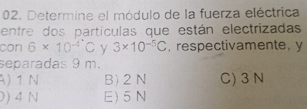 Determine el módulo de la fuerza eléctrica
entre dos partículas que están electrizadas
con 6* 10^(-4)C y 3* 10^(-5)C , respectivamente, y
separadas 9 m.
A) 1 N B) 2 N C) 3 N
0) 4 N E) 5 N