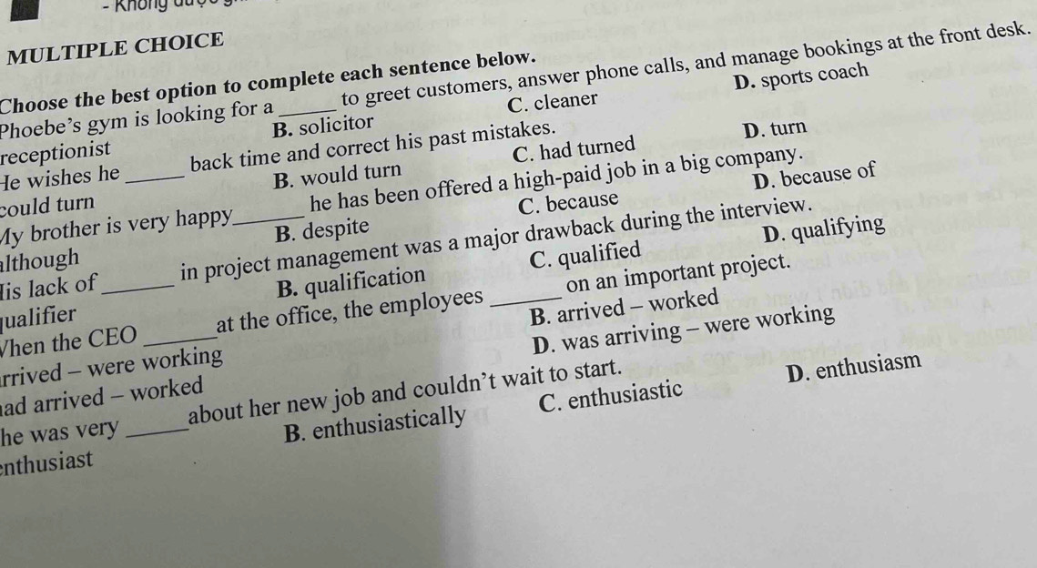 Không du 
MULTIPLE CHOICE
D. sports coach
Phoebe’s gym is looking for a to greet customers, answer phone calls, and manage bookings at the front desk.
Choose the best option to complete each sentence below.
receptionist B. solicitor C. cleaner
He wishes he back time and correct his past mistakes. D. turn
could turn _B. would turn C. had turned
My brother is very happy he has been offered a high-paid job in a big company.
B. despite C. because D. because of
D. qualifying
Iis lack of in project management was a major drawback during the interview.
although
qualifier _B. qualification _C. qualified
Vhen the CEO at the office, the employees on an important project.
rrived - were working B. arrived - worked
ad arrived - worked D. was arriving - were working
he was very about her new job and couldn’t wait to start.
D. enthusiasm
enthusiast _B. enthusiastically C. enthusiastic