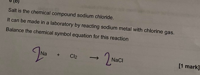 6(D) 
Salt is the chemical compound sodium chloride. 
It can be made in a laboratory by reacting sodium metal with chlorine gas. 
Balance the chemical symbol equation for this reaction 
[1 mark]