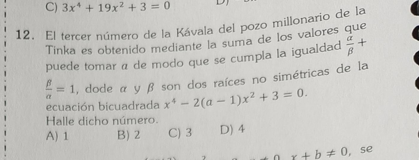 C) 3x^4+19x^2+3=0
D
12. El tercer número de la Kávala del pozo millonario de la
Tinka es obtenido mediante la suma de los valores que
puede tomar á de modo que se cumpla la igualdad  alpha /beta  +
 beta /alpha  =1 , dode α y β son dos raíces no simétricas de la
ecuación bicuadrada x^4-2(a-1)x^2+3=0. 
Halle dicho número.
A) 1 B) 2 C) 3 D) 4
x+b!= 0 ,se