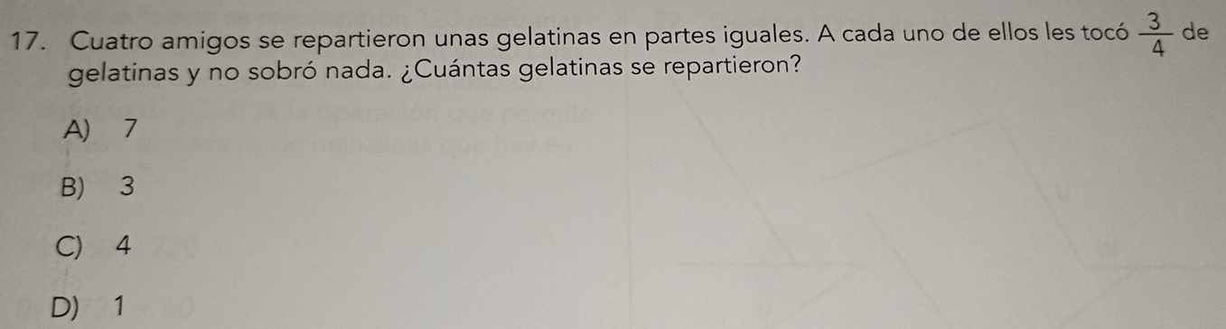 Cuatro amigos se repartieron unas gelatinas en partes iguales. A cada uno de ellos les tocó  3/4  de
gelatinas y no sobró nada. ¿Cuántas gelatinas se repartieron?
A) 7
B) 3
C) 4
D) 1