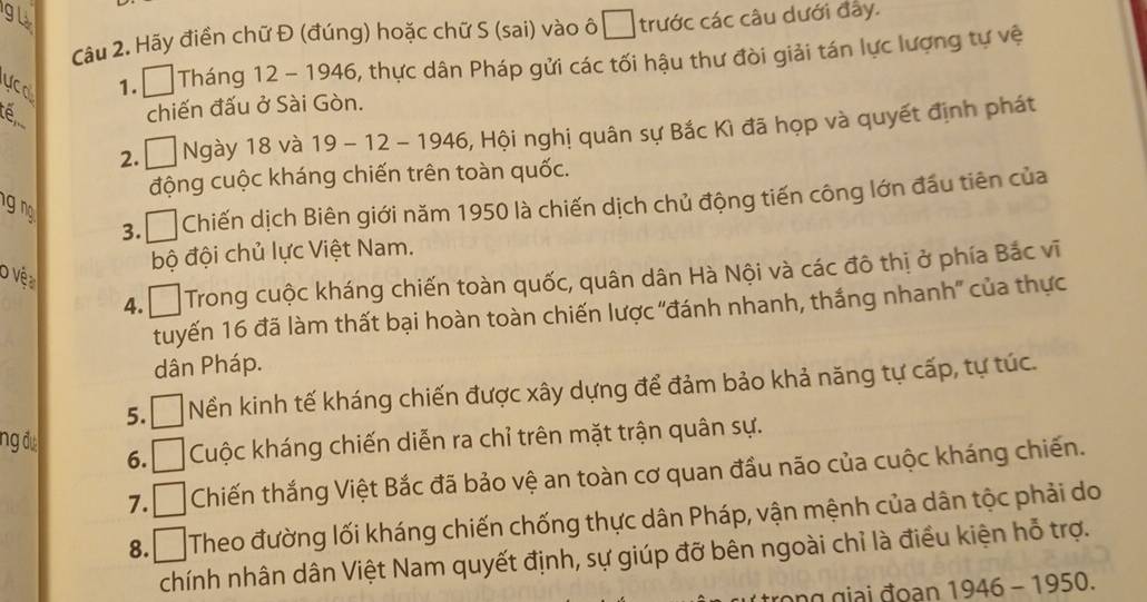 gl 
Câu 2. Hãy điển chữ Đ (đúng) hoặc chữ S (sai) vào ô □ trước các câu dưới đây. 
UCa 
1. Tháng 12 - 1946, thực dân Pháp gửi các tối hậu thư đòi giải tán lực lượng tự vệ 
chiến đấu ở Sài Gòn. 
2. L Đ Ngày 18 và 19 - 12 - 1946, Hội nghị quân sự Bắc Kì đã họp và quyết định phát 
động cuộc kháng chiến trên toàn quốc. 
3.₹ Chiến dịch Biên giới năm 1950 là chiến dịch chủ động tiến công lớn đầu tiên của 
g n 
bộ đội chủ lực Việt Nam. 
O Vệa 
4. Đ Trong cuộc kháng chiến toàn quốc, quân dân Hà Nội và các đô thị ở phía Bắc vĩ 
tuyến 16 đã làm thất bại hoàn toàn chiến lược 'đánh nhanh, thắng nhanh'' của thực 
dân Pháp. 
5.□ Nền kinh tế kháng chiến được xây dựng để đảm bảo khả năng tự cấp, tự túc. 
ng đo 6. n Cuộc kháng chiến diễn ra chỉ trên mặt trận quân sự. 
7. D Chiến thắng Việt Bắc đã bảo vệ an toàn cơ quan đầu não của cuộc kháng chiến. 
8. □ Theo đường lối kháng chiến chống thực dân Pháp, vận mệnh của dân tộc phải do 
chính nhân dân Việt Nam quyết định, sự giúp đỡ bên ngoài chỉ là điều kiện hỗ trợ.
1946-1950.