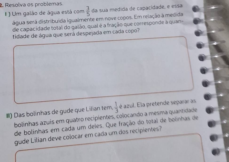 Resolva os problemas. 
I ) Um galão de água está com  3/5  da sua medida de capacidade, e essa 
água será distribuída igualmente em nove copos. Em relação à medida 
de capacidade total do galão, qual é a fração que corresponde à quan- 
tidade de água que será despejada em cada copo? 
II) Das bolinhas de gude que Lilian tem,  1/3  é azul. Ela pretende separar as 
bolinhas azuis em quatro recipientes, colocando a mesma quantidade 
de bolinhas em cada um deles. Que fração do total de bolinhas de 
gude Lilian deve colocar em cada um dos recipientes?