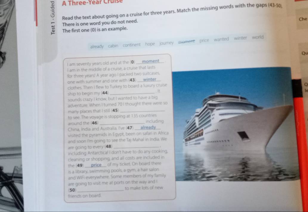 A Three-Year Cruise 
Read the text about going on a cruise for three years. Match the missing words with the gaps (43-50) 
There is one word you do not need. 
The first one (0) is an example. Che 
already cabin continent hope journey moment price wanted winter world 
Qu 
I am seventy years old and at the (0) moment 
I am in the middle of a cruise, a cruise that lasts 
for three years! A year ago I packed two suitcases, 
one with summer and one with (43) _winter 
clothes. Then I flew to Turkey to board a luxury cruise 
Q 
ship to begin my (44) _. It 
sounds crazy I know, but I wanted to have a big 
adventure. When I turned 70 I thought there were so 
many places that I still (45)_ 
to see. The voyage is stopping at 135 countries 
around the (46) _including 
China, India and Australia. I've (47) _already 
visited the pyramids in Egypt, been on safari in Africa 
and soon I'm going to see the Taj Mahal in India. We 
are going to every (48)_ 
. 
including Antarctica! I don't have to do any cooking, 
cleaning or shopping, and all costs are included in 
the (49) _price__ of my ticket. On board there 
is a library, swimming pools, a gym, a hair salon 
and WIFi everywhere. Some members of my family 
are going to visit me at ports on the way and I
50 _to make lots of new 
friends on board.