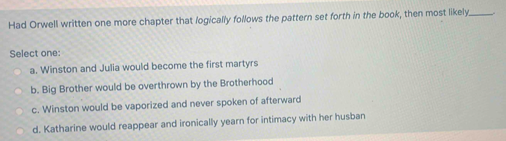 Had Orwell written one more chapter that logically follows the pattern set forth in the book, then most likely_ .
Select one:
a. Winston and Julia would become the first martyrs
b. Big Brother would be overthrown by the Brotherhood
c. Winston would be vaporized and never spoken of afterward
d. Katharine would reappear and ironically yearn for intimacy with her husban