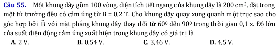 Một khung dây gồm 100 vòng, diện tích tiết ngang c ủa khung dây là 200cm^2 , đặt trong
một từ trường đều có cảm ứng từ B=0,2T. Cho khung dây quay xung quanh một trục sao cho
góc hợp bởi vector B với mặt phẳng khung dây thay đổi từ 60° đến 90° trong thời gian 0,1 s. Độ lớn
của suất điện động cảm ứng xuất hiện trong khung dây có giá trị là
A. 2 V. B. 0,54 V. C. 3,46 V. D. 4,5 V.