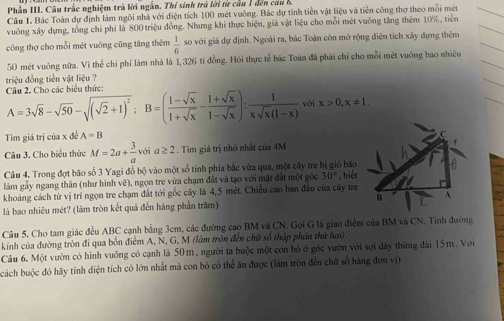 Phần III. Câu trắc nghiệm trả lời ngắn. Thí sinh trả lời từ cầu 1 đến cầu b.
Câu 1. Bác Toàn dự định làm ngôi nhà với diện tích 100 mét vuông. Bác dự tính tiền vật liệu và tiền công thợ theo mỗi mét
vuông xây dựng, tổng chi phí là 800 triệu đồng. Nhưng khi thực hiện, giá vật liệu cho mỗi mét vuông tăng thêm 10%, tiền
công thợ cho mỗi mét vuông cũng tăng thêm  1/6  so với giá dự định. Ngoài ra, bác Toàn còn mở rộng diện tích xây dựng thêm
50 mét vuông nữa. Vì thế chi phí làm nhà là 1,326 tỉ đồng. Hỏi thực tế bác Toàn đã phải chi cho mỗi mét vuông bao nhiêu
triệu đồng tiền vật liệu ?
Câu 2. Cho các biểu thức:
A=3sqrt(8)-sqrt(50)-sqrt((sqrt 2)+1)^2;B=( (1-sqrt(x))/1+sqrt(x) - (1+sqrt(x))/1-sqrt(x) ): 1/xsqrt(x)(1-x)  với x>0,x!= 1.
Tìm giá trị của x đề A=B
Câu 3. Cho biểu thức M=2a+ 3/a  với a≥ 2. Tìm giá trị nhỏ nhất của 4M
Câu 4. Trong đợt bão số 3 Yagi đồ bộ vào một số tinh phía bắc vừa qua, một cây tre bị gió bão
làm gẫy ngang thân (như hình vẽ), ngọn tre vừa chạm đất và tạo với mặt đất một góc 30° , biết
khoảng cách từ vị trí ngọn tre chạm đất tới gốc cây là 4,5 mét. Chiều cao ban đầu của cây tre
là bao nhiêu mét? (làm tròn kết quả đến hàng phần trăm)
Câu 5. Cho tam giác đều ABC cạnh bằng 3cm, các đường cao BM và CN. Gọi G là giao điểm của BM và CN. Tinh đường
kính của đường tròn đi qua bốn điểm A, N, G, M (làm tròn đến chữ số thập phân thứ hai).
Câu 6. Một vườn cỏ hình vuông có cạnh là 50m, người ta buộc một con bò ở góc vườn với sợi dây thừng dài 15m. Với
cách buộc đó hãy tính diện tích cỏ lớn nhất mà con bò có thể ăn được (làm tròn đến chữ số hàng đơn vị)