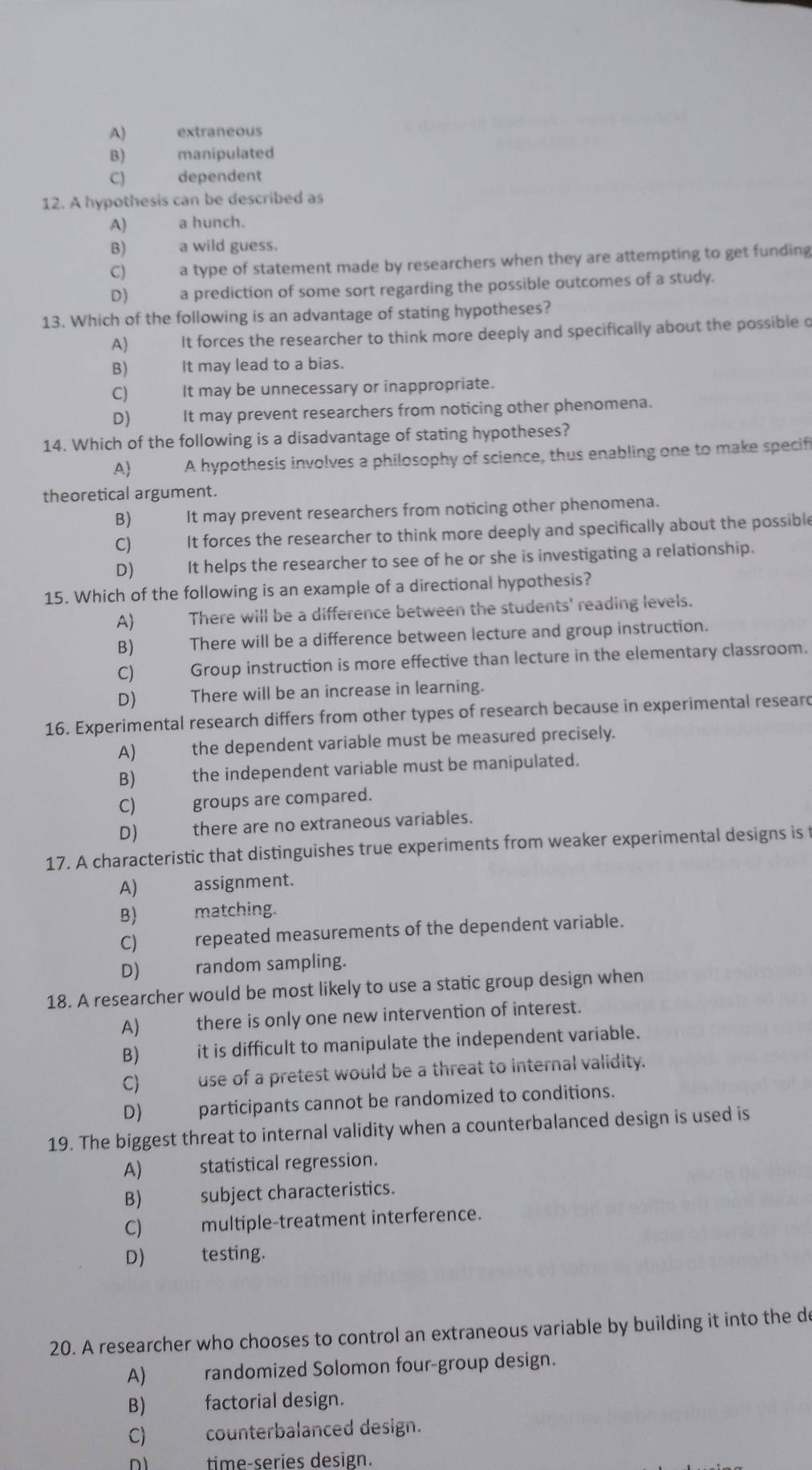 A) extraneous
B)  manipulated
C) dependent
12. A hypothesis can be described as
A) a hunch.
B) a wild guess.
C) a type of statement made by researchers when they are attempting to get funding
D) a prediction of some sort regarding the possible outcomes of a study.
13. Which of the following is an advantage of stating hypotheses?
A) It forces the researcher to think more deeply and specifically about the possible o
B) It may lead to a bias.
C) It may be unnecessary or inappropriate.
D) It may prevent researchers from noticing other phenomena.
14. Which of the following is a disadvantage of stating hypotheses?
A A hypothesis involves a philosophy of science, thus enabling one to make specifi
theoretical argument.
B) It may prevent researchers from noticing other phenomena.
C) It forces the researcher to think more deeply and specifically about the possible
D) It helps the researcher to see of he or she is investigating a relationship.
15. Which of the following is an example of a directional hypothesis?
A There will be a difference between the students' reading levels.
B) There will be a difference between lecture and group instruction.
C) Group instruction is more effective than lecture in the elementary classroom.
D) gù  There will be an increase in learning.
16. Experimental research differs from other types of research because in experimental researd
A) the dependent variable must be measured precisely.
B)  the independent variable must be manipulated.
C) groups are compared.
D) there are no extraneous variables.
17. A characteristic that distinguishes true experiments from weaker experimental designs is t
A) assignment.
B) matching.
C) repeated measurements of the dependent variable.
D) random sampling.
18. A researcher would be most likely to use a static group design when
A) there is only one new intervention of interest.
B) it is difficult to manipulate the independent variable.
C) _ use of a pretest would be a threat to internal validity.
D) participants cannot be randomized to conditions.
19. The biggest threat to internal validity when a counterbalanced design is used is
A)   statistical regression.
B)  subject characteristics.
C) multiple-treatment interference.
D) testing.
20. A researcher who chooses to control an extraneous variable by building it into the de
A) randomized Solomon four-group design.
B) factorial design.
C) counterbalanced design.
n1 time-series design.