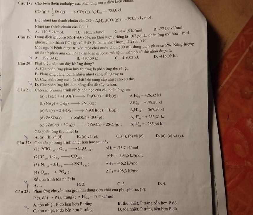 Cho biển thiên enthalpy của phản ứng sau ở điều kiện chuẩn.
CO(g)+ 1/2 O_2(g)to CO_2(g)△ ,H_(298)°=-283,0kJ
Biết nhiệt tạo thành chuẩn của CO_2:△ _1H_(298)°(CO_2(g))=-393,5kJ/mol.
Nhiệt tạo thành chuẩn của CO là
A. -110,5 kJ/mol. B. +110,5 kJ/mol. C. -141,5 kJ/mol. D. -221,0 kJ/mol.
Câu 19: Dung dịch glucose (C_6H_12O_6) 5%, có khối lượng riêng là 1,02 g/mL, phản ứng oxi hóa 1 moll
glucose tạo thành CO_2(g) và H_2O (l) tỏa ra nhiệt lượng là 2803,0 kJ.
Một người bệnh được truyền một chai nước chứa 500 mL dung dịch glucose 5%. Năng lượng
tối đa từ phản ứng oxi hóa hoàn toàn glucose mà bệnh nhân đó có thể nhận được là
A. +397,09 kJ. B. -397,09 kJ. C. +416,02 kJ. D. -416,02 kJ.
Câu 20: Phát biểu nào sau dây không đúng?
A. Các phản ứng phân hủy thường là phản ứng thu nhiệt.
B. Phản ứng càng tỏa ra nhiều nhiệt càng dễ tự xảy ra.
C. Các phản ứng oxi hóa chất béo cung cấp nhiệt cho cơ thể.
D. Các phản ứng khi đun nỏng đều dễ xảy ra hơn.
Câu 21: Cho các phương trình nhiệt hóa học của các phản ứng sau:
(a) 3Fe(s)+4H_2O(l)to Fe_3O_4(s)+4H_2(g); △ _fH_(298)°=+26,32kJ
(b) N_2(g)+O_2(g)to 2NO(g); △ H_(298)°=+179,20kJ
(c) Na(s)+2H_2O(l)to NaOH(aq)+H_2(g); △ _fH_(298)°=-367,50kJ
(d) ZnSO_4(s)to ZnO(s)+SO_3(g); △ _fH_(298)°=+235,21kJ
(e) 2ZnS(s)+3O_2(g)to 2ZnO(s)+2SO_2(g); △ _rH_(298)^o=-285,66kJ
Các phản ứng thu nhiệt là
A. (a), (b) và (d). B. (c) va(e). C. (a), (b) /hat a(c). D. (a) ,(c)va(e).
Câu 22: Cho các phương trình nhiệt hóa học sau đây:
(1) 2CIO_2(g)+O_3(g)to CI_2O_7(g); △ H_1=-75.7kJ/m D
(2) C_(gr)+O_2(g)to CO_2(g); △ H_2=-393,5kJ/mol;
(3) N_2(g)+3H_2(g)to 2NH_3(g); △ H_3=-46,2kJ/mol
(4) O_2(k)to 2O_(k); △ H_4=498,3kJ/mol
ố quá trình tỏa nhiệt là
A. 1. B. 2. C. 3. D. 4.
Câu 23: Phản ứng chuyền hóa giữa hai dạng đơn chất của phosphorus (P):
P(s,do)to P (s, trắng) ; △ _rH_(298)^0=17,6kJ/mol
A. tỏa nhiệt, P đỏ bền hơn P trắng. B. thu nhiệt, P trắng bền hơn P đỏ.
C. thu nhiệt, P đỏ bền hơn P trắng. D. ta nhiệt, P trắng bền hơn P đỏ.