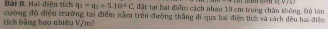 theo don v vys? 
Bài 8. Hai điện tích q_1=q_2=5.10^(-9)C , đặt tại hai điểm cách nhau 10 cm trong chân không. Độ lớn 
cường độ điện trường tại điểm nằm trên đường thắng đi qua hai điện tích và cách đều hai điện 
tích bằng bao nhiêu V/m?